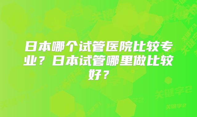 日本哪个试管医院比较专业？日本试管哪里做比较好？