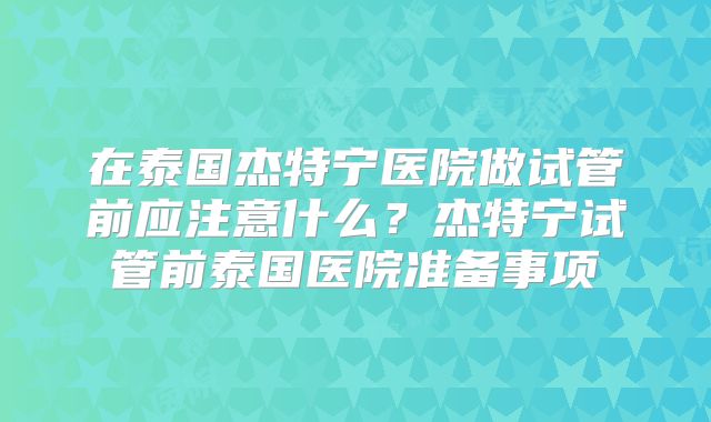 在泰国杰特宁医院做试管前应注意什么？杰特宁试管前泰国医院准备事项