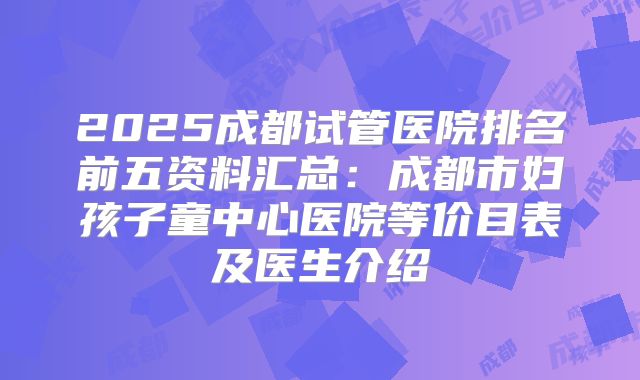 2025成都试管医院排名前五资料汇总:成都市妇孩子童中心医院等价目表及医生介绍