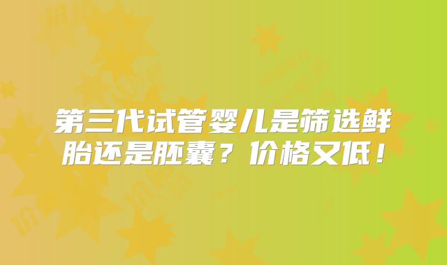 第三代试管婴儿是筛选鲜胎还是胚囊？价格又低！