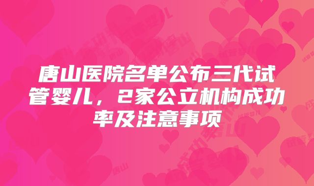 唐山医院名单公布三代试管婴儿,2家公立机构成功率及注意事项