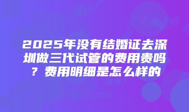 2025年没有结婚证去深圳做三代试管的费用贵吗？费用明细是怎么样的