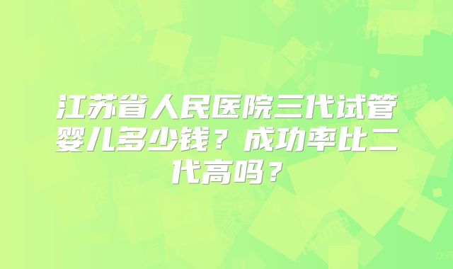 江苏省人民医院三代试管婴儿多少钱?成功率比二代高吗?
