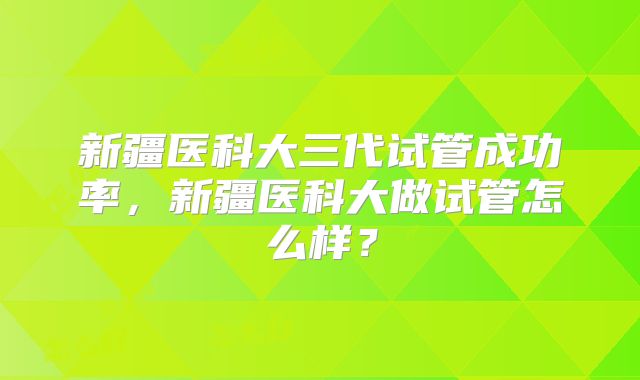 新疆医科大三代试管成功率，新疆医科大做试管怎么样？