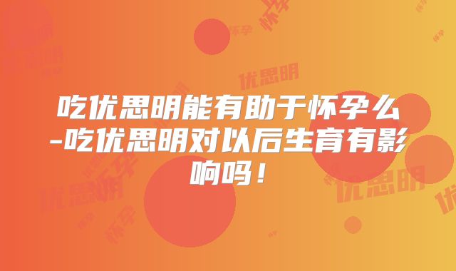 吃优思明能有助于怀孕么-吃优思明对以后生育有影响吗!