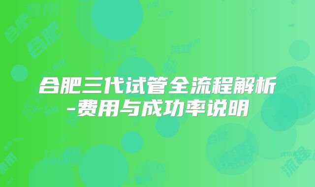 合肥三代试管全流程解析-费用与成功率说明