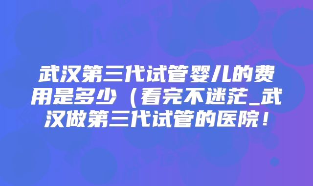 武汉第三代试管婴儿的费用是多少（看完不迷茫_武汉做第三代试管的医院！