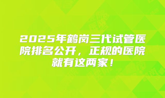 2025年鹤岗三代试管医院排名公开，正规的医院就有这两家！