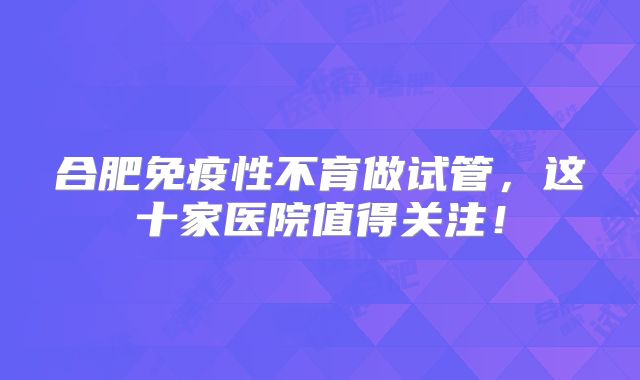 合肥免疫性不育做试管，这十家医院值得关注！