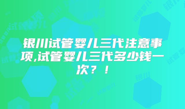 银川试管婴儿三代注意事项,试管婴儿三代多少钱一次?!