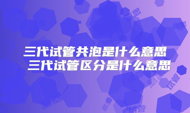 三代试管共泡是什么意思 三代试管区分是什么意思