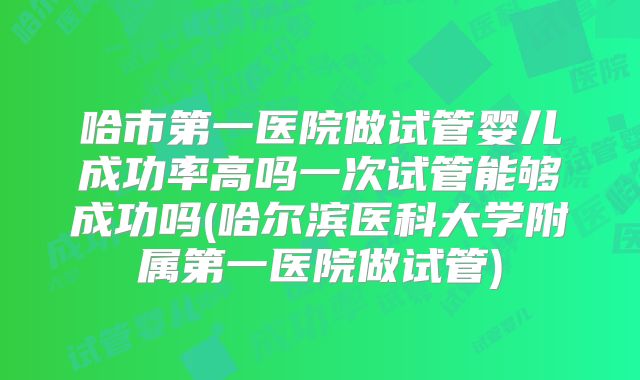 哈市第一医院做试管婴儿成功率高吗一次试管能够成功吗(哈尔滨医科大学附属第一医院做试管)