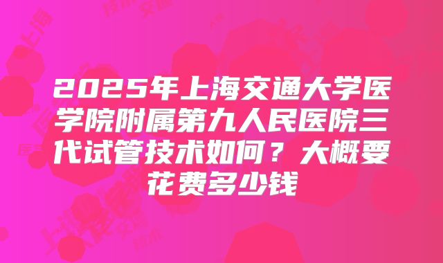 2025年上海交通大学医学院附属第九人民医院三代试管技术如何？大概要花费多少钱