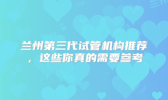 兰州第三代试管机构推荐，这些你真的需要参考