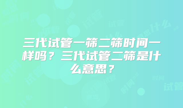 三代试管一筛二筛时间一样吗？三代试管二筛是什么意思？