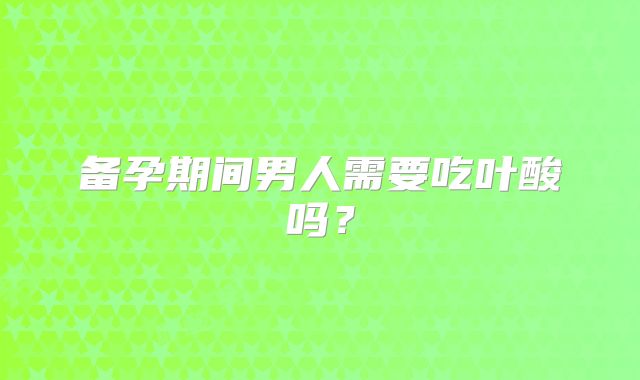 备孕期间男人需要吃叶酸吗?