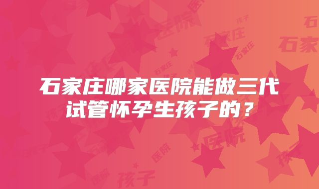 石家庄哪家医院能做三代试管怀孕生孩子的?