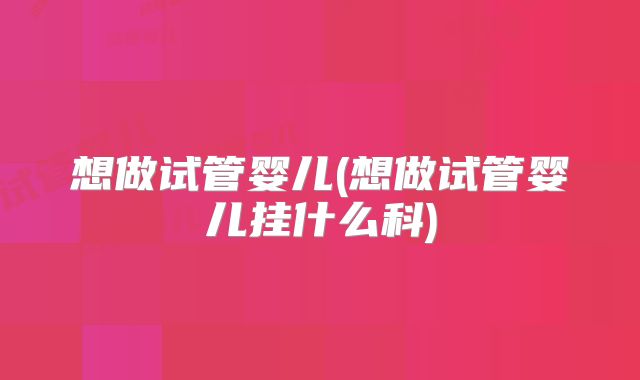 想做试管婴儿(想做试管婴儿挂什么科)