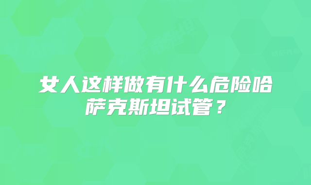 女人这样做有什么危险哈萨克斯坦试管？