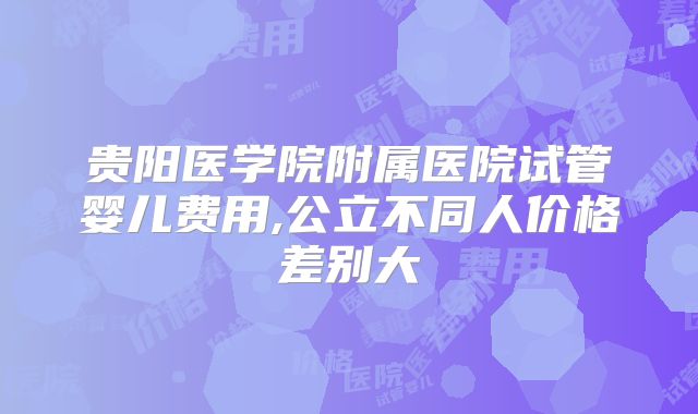 贵阳医学院附属医院试管婴儿费用,公立不同人价格差别大