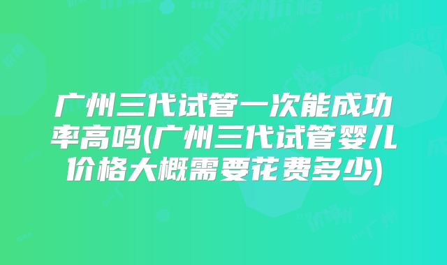 广州三代试管一次能成功率高吗(广州三代试管婴儿价格大概需要花费多少)