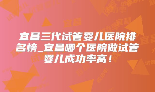 宜昌三代试管婴儿医院排名榜_宜昌哪个医院做试管婴儿成功率高!