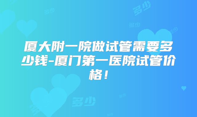 厦大附一院做试管需要多少钱-厦门第一医院试管价格!