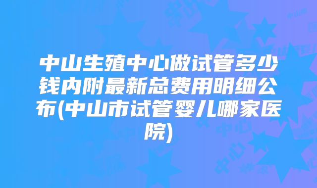中山生殖中心做试管多少钱内附最新总费用明细公布(中山市试管婴儿哪家医院)