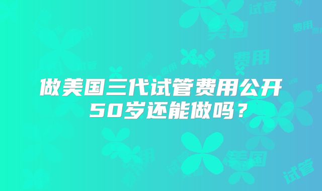 做美国三代试管费用公开 50岁还能做吗?