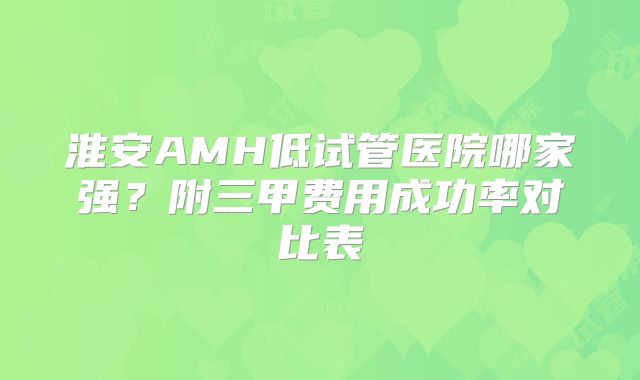 淮安AMH低试管医院哪家强?附三甲费用成功率对比表