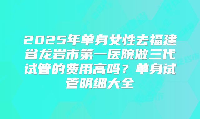 2025年单身女性去福建省龙岩市第一医院做三代试管的费用高吗？单身试管明细大全