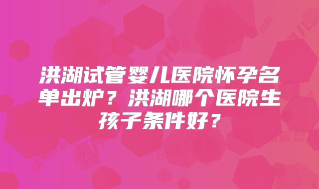洪湖试管婴儿医院怀孕名单出炉？洪湖哪个医院生孩子条件好？