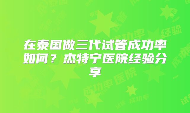在泰国做三代试管成功率如何？杰特宁医院经验分享