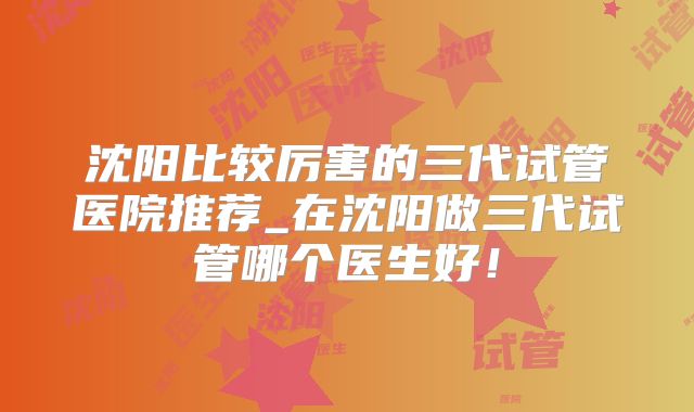 沈阳比较厉害的三代试管医院推荐_在沈阳做三代试管哪个医生好！