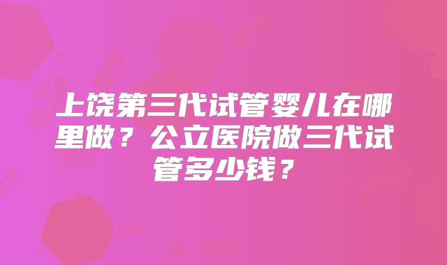 上饶第三代试管婴儿在哪里做？公立医院做三代试管多少钱？