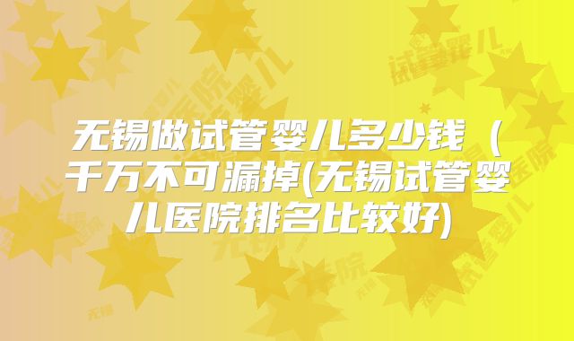 无锡做试管婴儿多少钱(千万不可漏掉(无锡试管婴儿医院排名比较好)