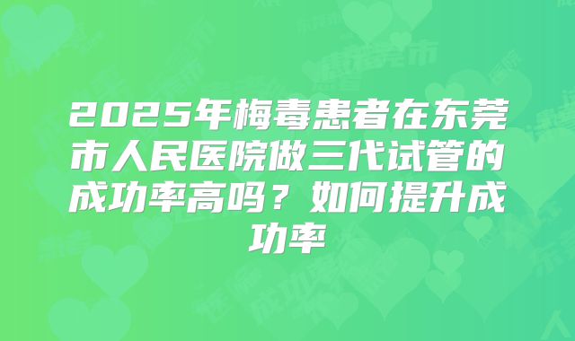 2025年梅毒患者在东莞市人民医院做三代试管的成功率高吗？如何提升成功率