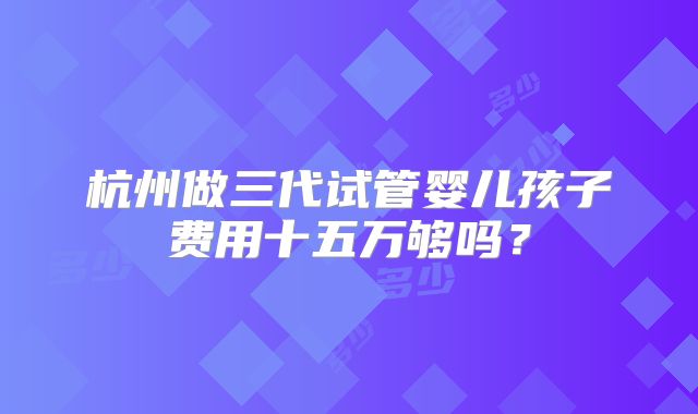 杭州做三代试管婴儿孩子费用十五万够吗?