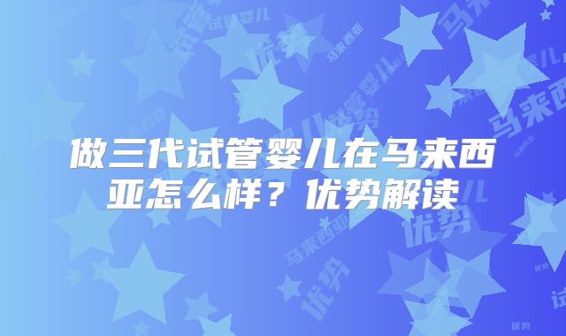 做三代试管婴儿在马来西亚怎么样?优势解读