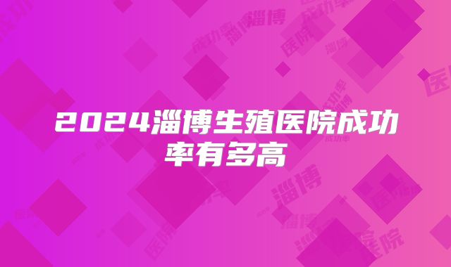 2024淄博生殖医院成功率有多高