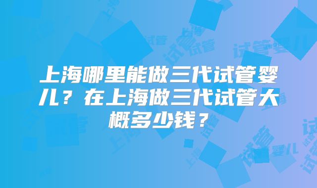 上海哪里能做三代试管婴儿?在上海做三代试管大概多少钱?