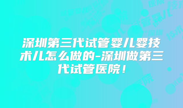 深圳第三代试管婴儿婴技术儿怎么做的-深圳做第三代试管医院！
