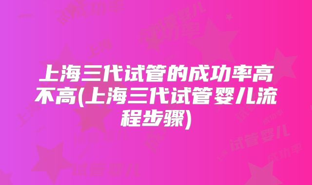 上海三代试管的成功率高不高(上海三代试管婴儿流程步骤)