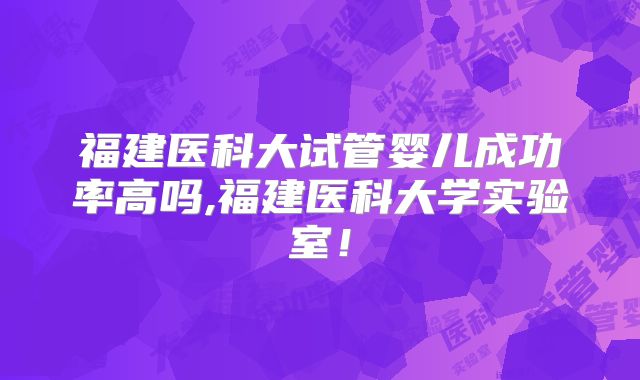 福建医科大试管婴儿成功率高吗,福建医科大学实验室!