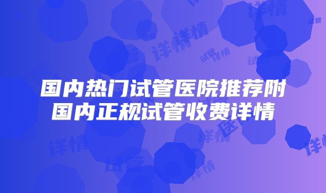 国内热门试管医院推荐附国内正规试管收费详情