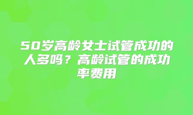 50岁高龄女士试管成功的人多吗？高龄试管的成功率费用
