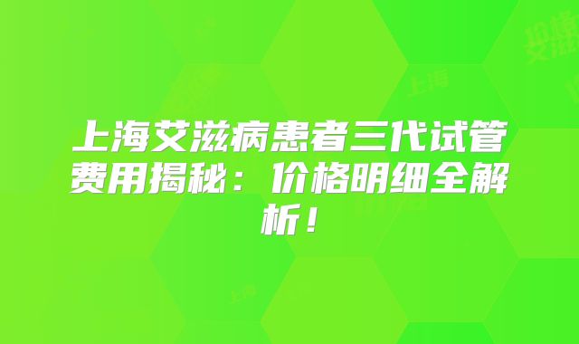 上海艾滋病患者三代试管费用揭秘：价格明细全解析！