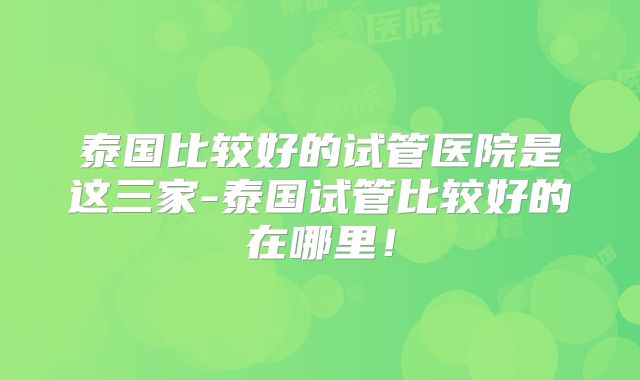 泰国比较好的试管医院是这三家-泰国试管比较好的在哪里！