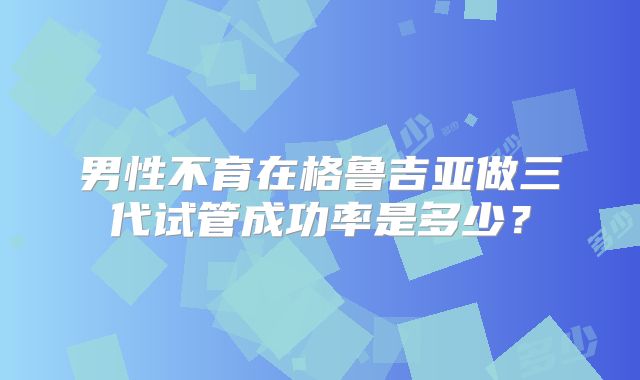 男性不育在格鲁吉亚做三代试管成功率是多少？