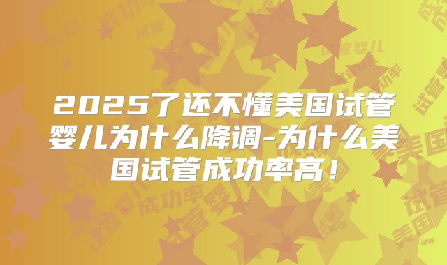 2025了还不懂美国试管婴儿为什么降调-为什么美国试管成功率高！